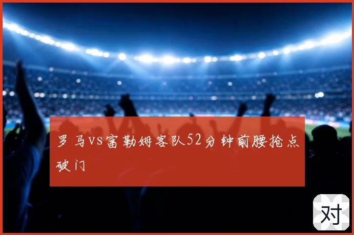 罗马vs富勒姆客队52分钟前腰抢点破门